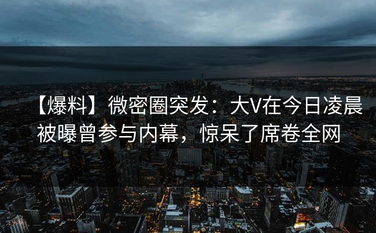 【爆料】微密圈突发：大V在今日凌晨被曝曾参与内幕，惊呆了席卷全网