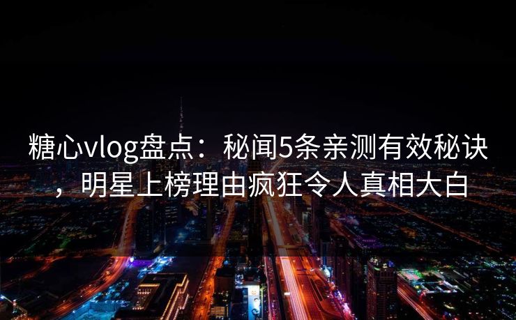 糖心vlog盘点：秘闻5条亲测有效秘诀，明星上榜理由疯狂令人真相大白