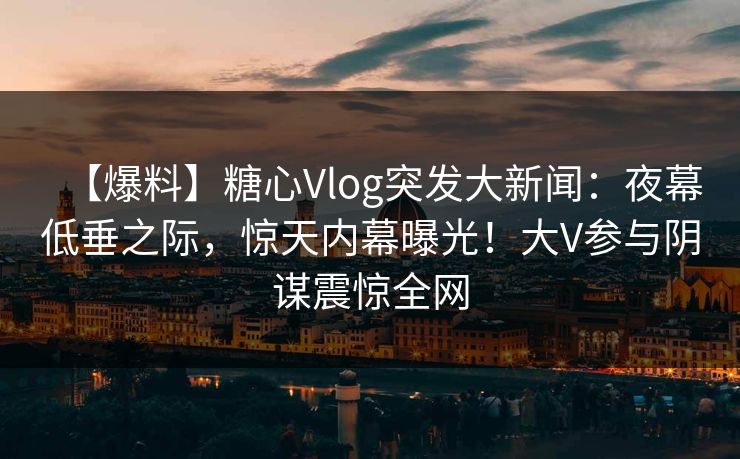 【爆料】糖心Vlog突发大新闻：夜幕低垂之际，惊天内幕曝光！大V参与阴谋震惊全网