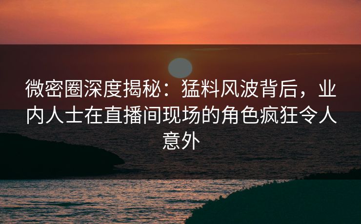 微密圈深度揭秘：猛料风波背后，业内人士在直播间现场的角色疯狂令人意外