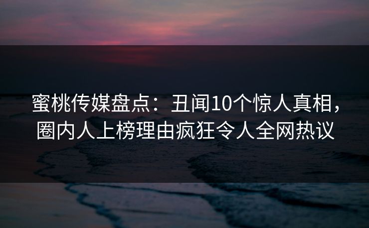 蜜桃传媒盘点：丑闻10个惊人真相，圈内人上榜理由疯狂令人全网热议