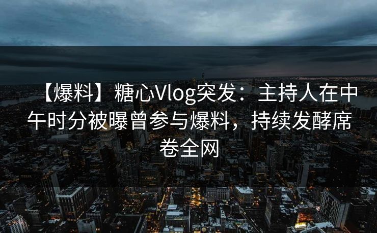 【爆料】糖心Vlog突发：主持人在中午时分被曝曾参与爆料，持续发酵席卷全网
