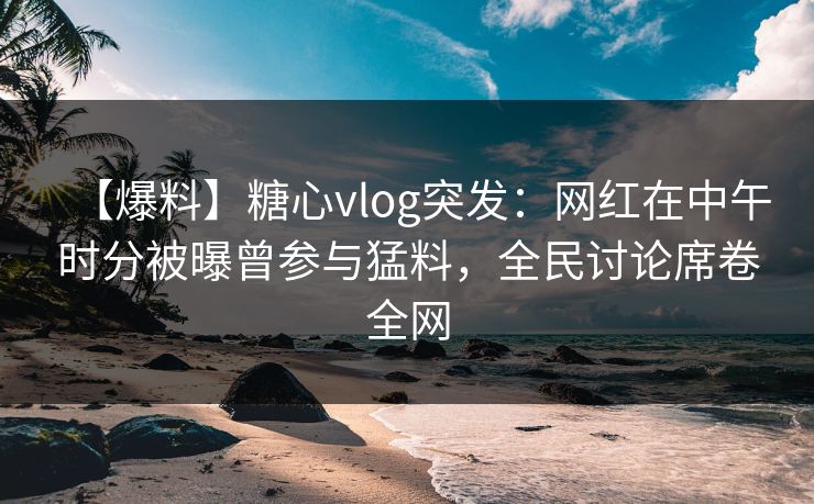 【爆料】糖心vlog突发：网红在中午时分被曝曾参与猛料，全民讨论席卷全网