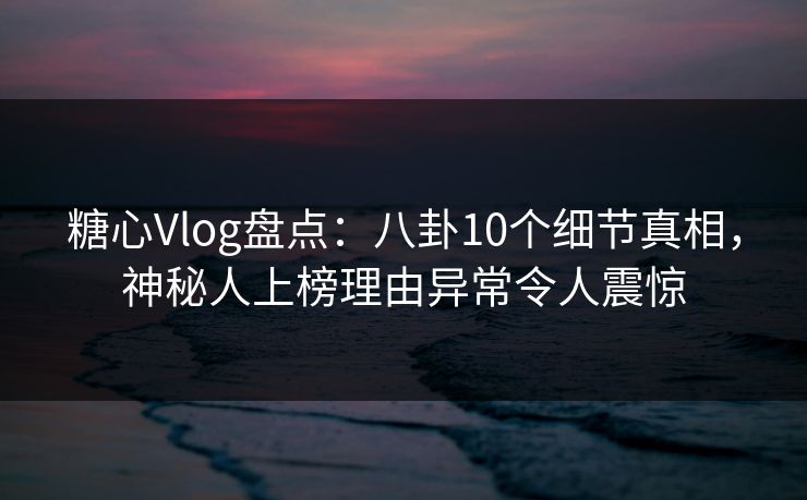 糖心Vlog盘点：八卦10个细节真相，神秘人上榜理由异常令人震惊