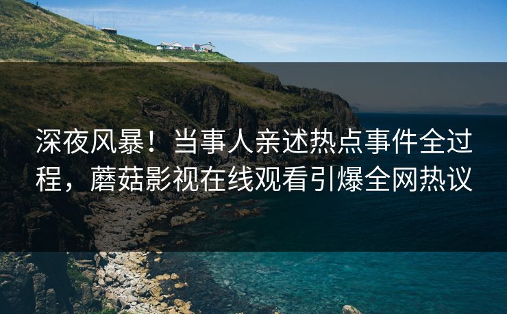深夜风暴！当事人亲述热点事件全过程，蘑菇影视在线观看引爆全网热议