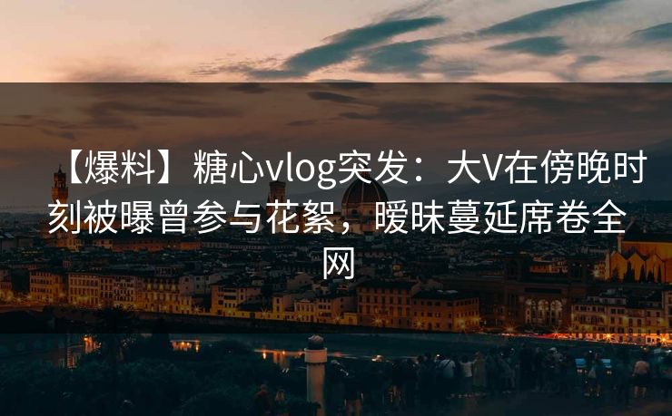 【爆料】糖心vlog突发：大V在傍晚时刻被曝曾参与花絮，暧昧蔓延席卷全网