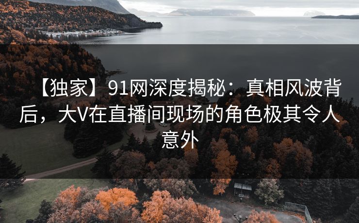 【独家】91网深度揭秘：真相风波背后，大V在直播间现场的角色极其令人意外