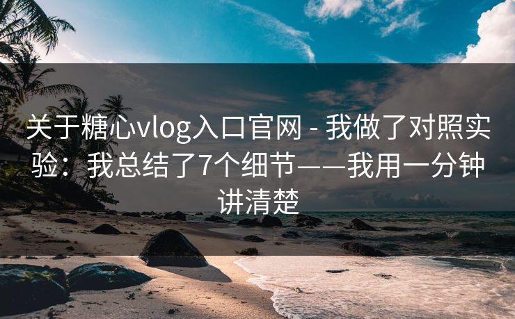 关于糖心vlog入口官网 - 我做了对照实验：我总结了7个细节——我用一分钟讲清楚