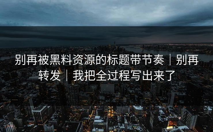 别再被黑料资源的标题带节奏｜别再转发｜我把全过程写出来了