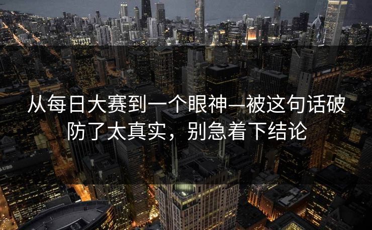 从每日大赛到一个眼神—被这句话破防了太真实，别急着下结论