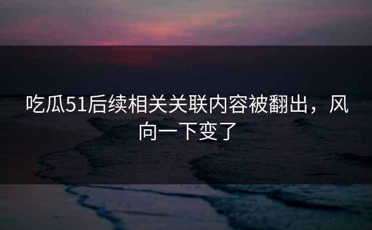 吃瓜51后续相关关联内容被翻出，风向一下变了