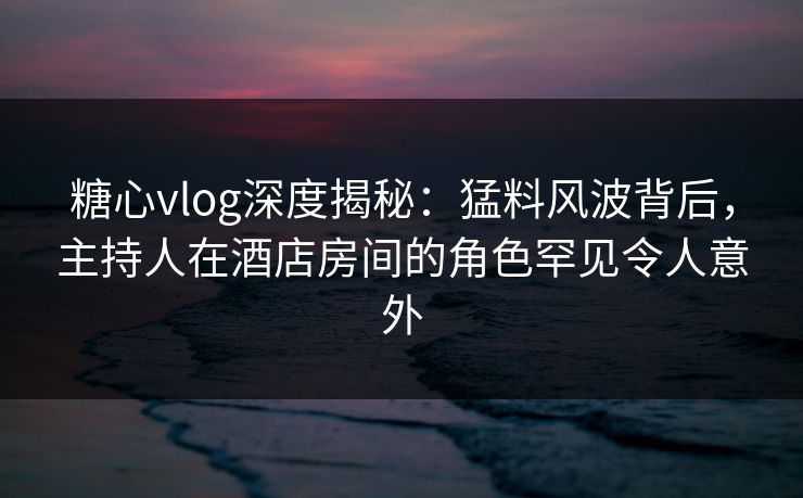 糖心vlog深度揭秘：猛料风波背后，主持人在酒店房间的角色罕见令人意外