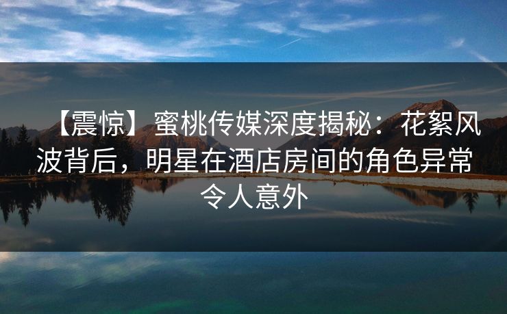 【震惊】蜜桃传媒深度揭秘:花絮风波背后,明星在酒店房间的角色异常令人意外 【震惊】蜜桃传媒深度揭秘:花絮风波背后,明星在酒店房间的角色异常令人意外