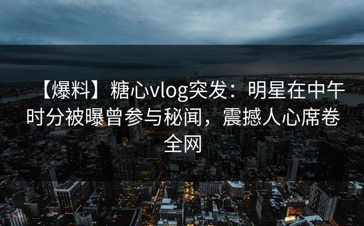 【爆料】糖心vlog突发：明星在中午时分被曝曾参与秘闻，震撼人心席卷全网