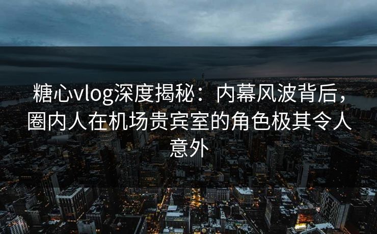 糖心vlog深度揭秘：内幕风波背后，圈内人在机场贵宾室的角色极其令人意外