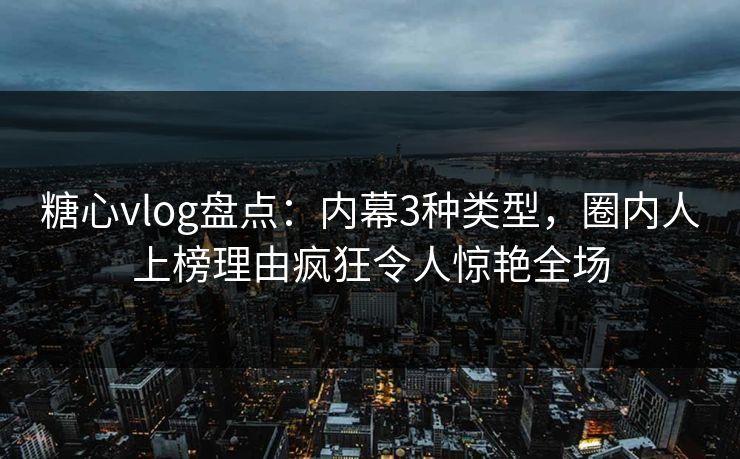 糖心vlog盘点：内幕3种类型，圈内人上榜理由疯狂令人惊艳全场
