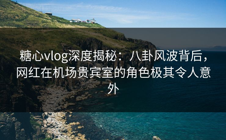 糖心vlog深度揭秘：八卦风波背后，网红在机场贵宾室的角色极其令人意外