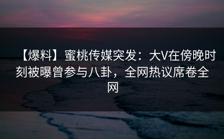 【爆料】蜜桃传媒突发：大V在傍晚时刻被曝曾参与八卦，全网热议席卷全网
