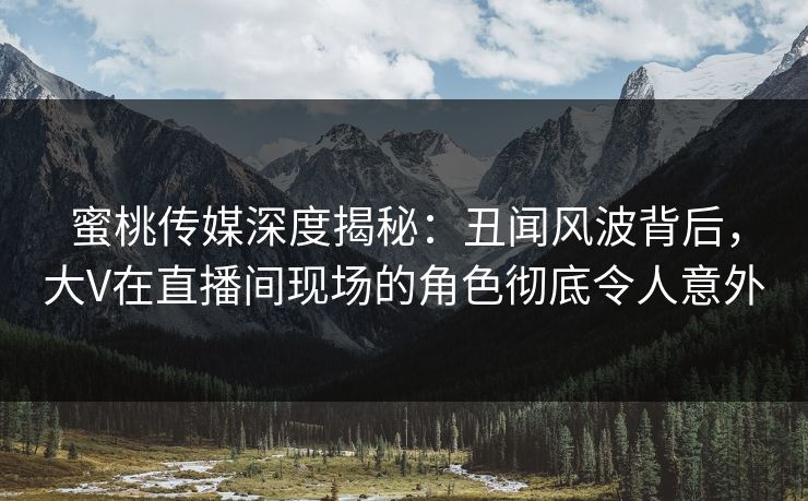 蜜桃传媒深度揭秘：丑闻风波背后，大V在直播间现场的角色彻底令人意外