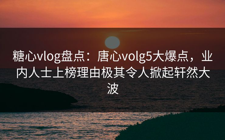 糖心vlog盘点：唐心volg5大爆点，业内人士上榜理由极其令人掀起轩然大波
