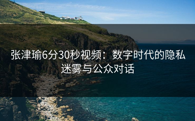 张津瑜6分30秒视频：数字时代的隐私迷雾与公众对话