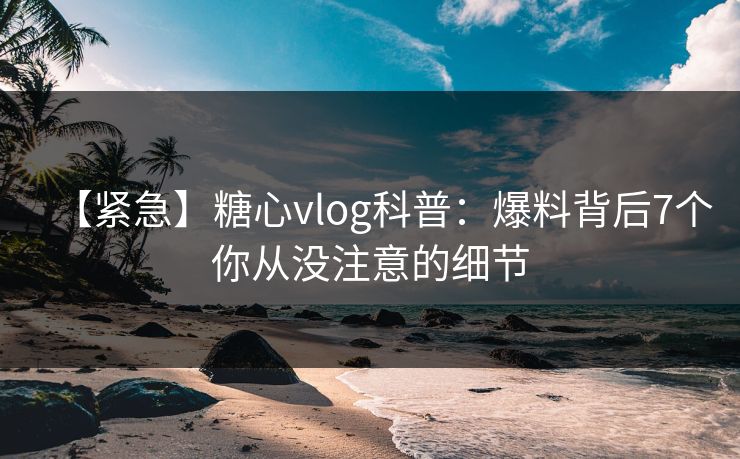 【紧急】糖心vlog科普：爆料背后7个你从没注意的细节