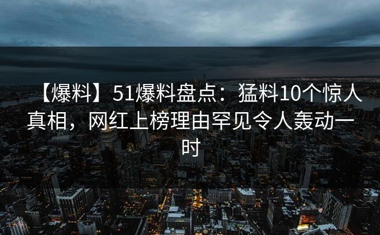 【爆料】51爆料盘点：猛料10个惊人真相，网红上榜理由罕见令人轰动一时