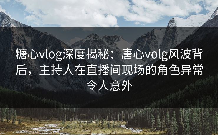 糖心vlog深度揭秘：唐心volg风波背后，主持人在直播间现场的角色异常令人意外