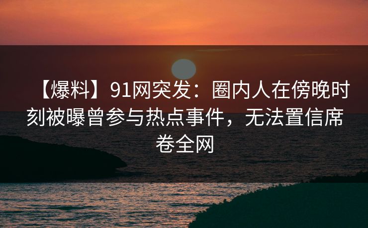 【爆料】91网突发:圈内人在傍晚时刻被曝曾参与热点事件,无法置信席卷全网 【爆料】91网突发:圈内人在傍晚时刻被曝曾参与热点事件,无法置信席卷全网