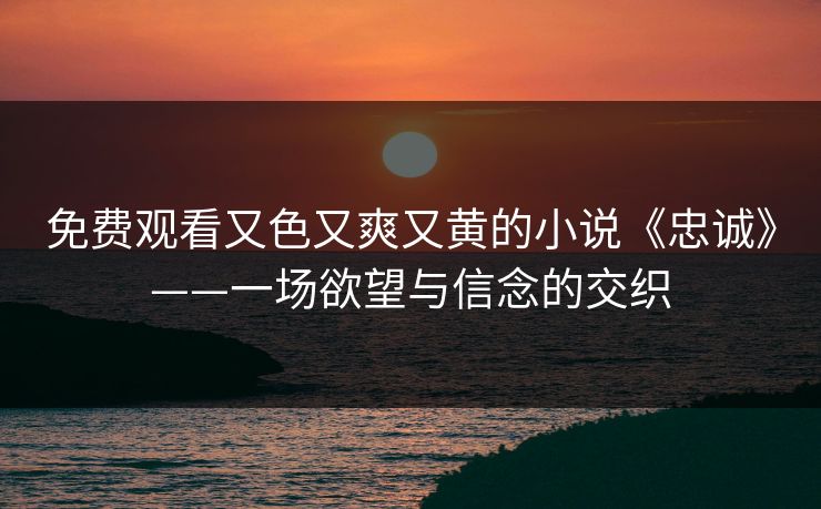 免费观看又色又爽又黄的小说《忠诚》——一场欲望与信念的交织 免费观看又色又爽又黄的小说《忠诚》——一场欲望与信念的交织