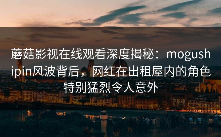 蘑菇影视在线观看深度揭秘：mogushipin风波背后，网红在出租屋内的角色特别猛烈令人意外