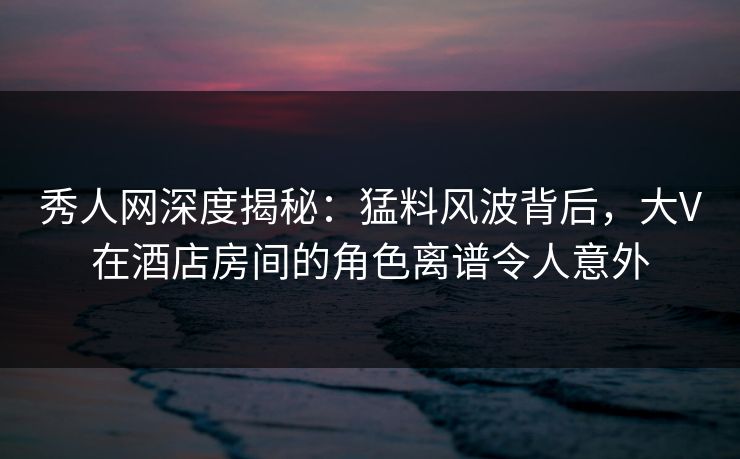 秀人网深度揭秘：猛料风波背后，大V在酒店房间的角色离谱令人意外