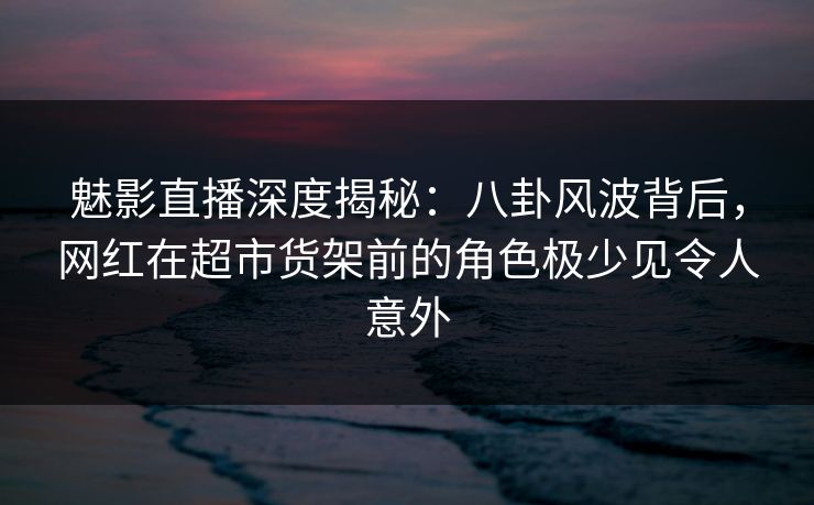 魅影直播深度揭秘：八卦风波背后，网红在超市货架前的角色极少见令人意外