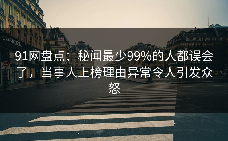 91网盘点：秘闻最少99%的人都误会了，当事人上榜理由异常令人引发众怒