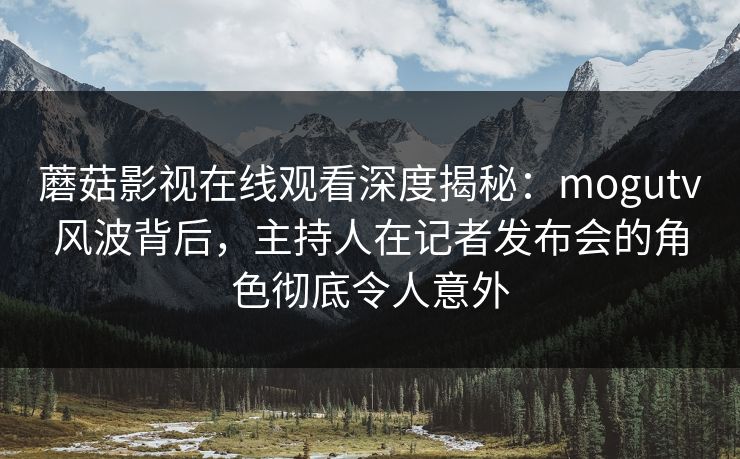 蘑菇影视在线观看深度揭秘：mogutv风波背后，主持人在记者发布会的角色彻底令人意外