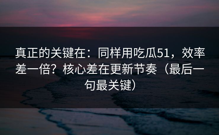 真正的关键在：同样用吃瓜51，效率差一倍？核心差在更新节奏（最后一句最关键）