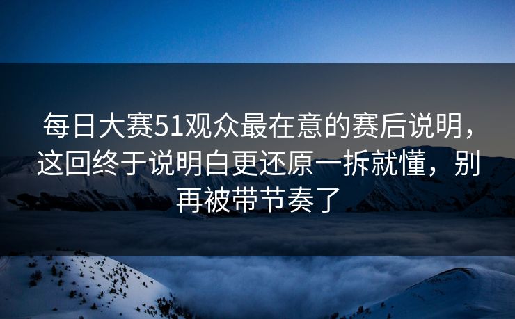 每日大赛51观众最在意的赛后说明，这回终于说明白更还原一拆就懂，别再被带节奏了