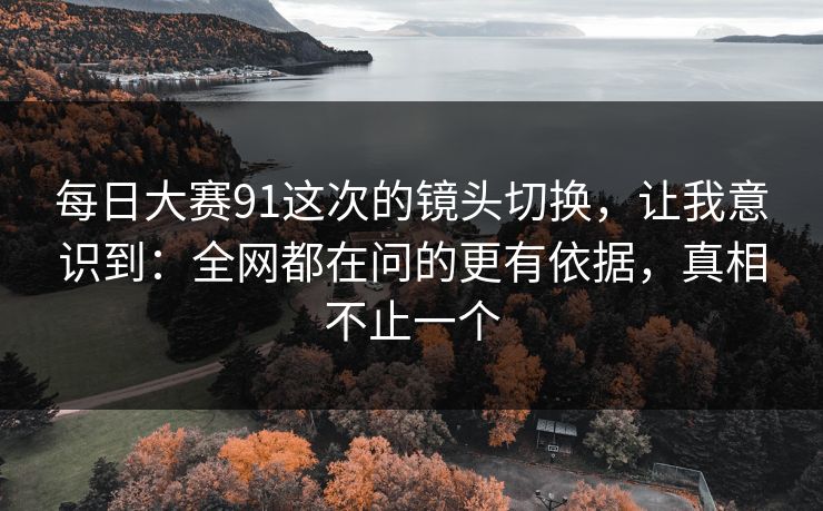 每日大赛91这次的镜头切换,让我意识到:全网都在问的更有依据,真相不止一个 每日大赛91这次的镜头切换,让我意识到:全网都在问的更有依据,真相不止一个