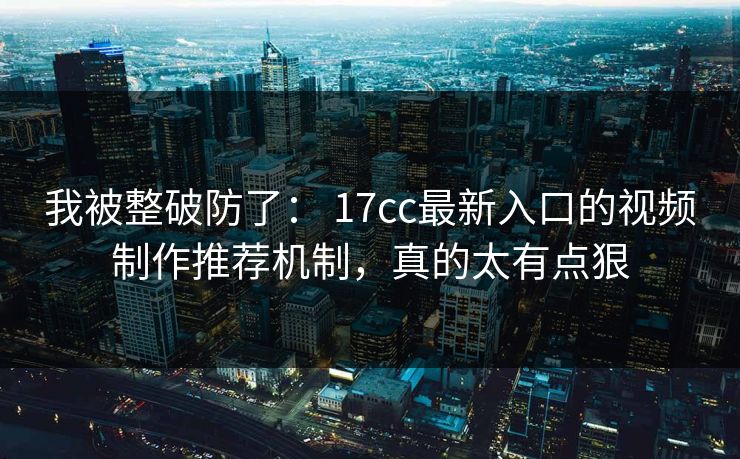 我被整破防了： 17cc最新入口的视频制作推荐机制，真的太有点狠