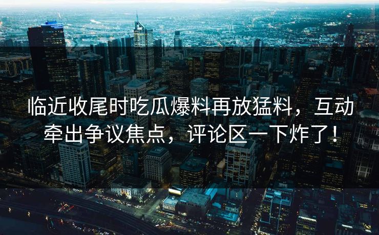 临近收尾时吃瓜爆料再放猛料，互动牵出争议焦点，评论区一下炸了！