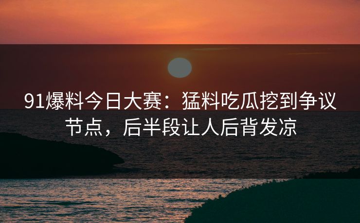 91爆料今日大赛：猛料吃瓜挖到争议节点，后半段让人后背发凉