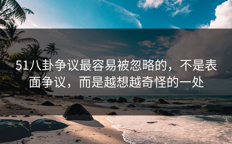 51八卦争议最容易被忽略的，不是表面争议，而是越想越奇怪的一处